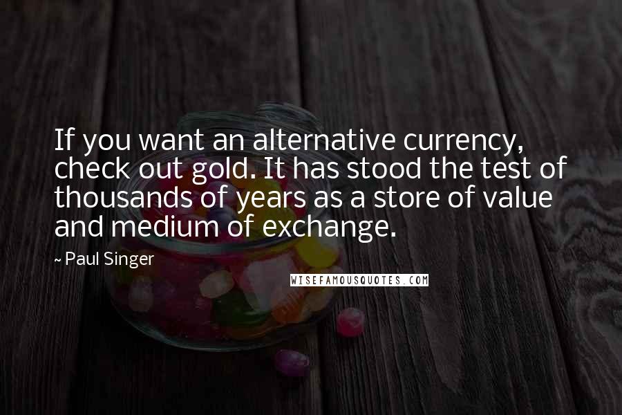 Paul Singer quotes: If you want an alternative currency, check out gold. It has stood the test of thousands of years as a store of value and medium of exchange.
