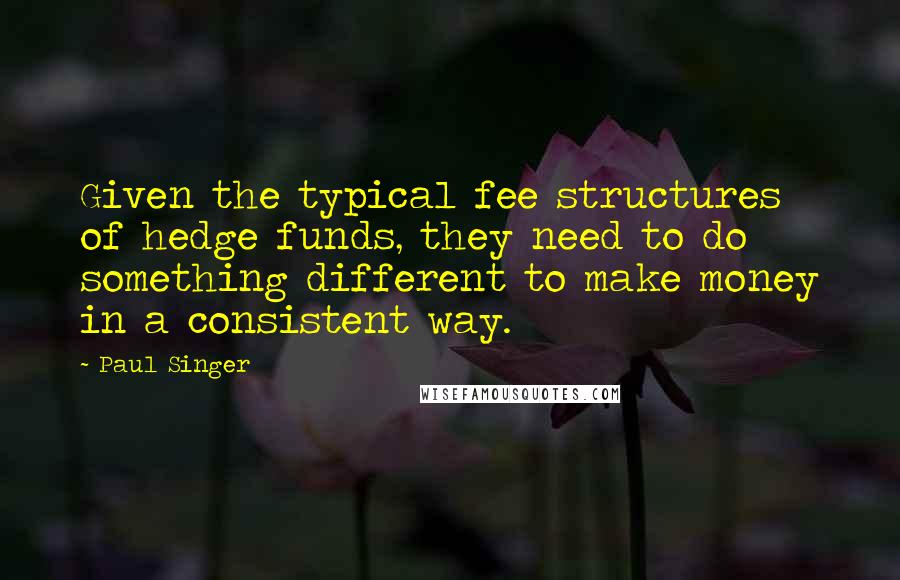 Paul Singer quotes: Given the typical fee structures of hedge funds, they need to do something different to make money in a consistent way.