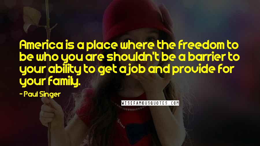 Paul Singer quotes: America is a place where the freedom to be who you are shouldn't be a barrier to your ability to get a job and provide for your family.