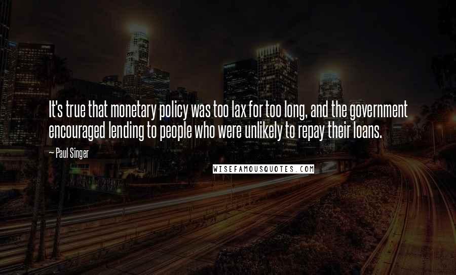 Paul Singer quotes: It's true that monetary policy was too lax for too long, and the government encouraged lending to people who were unlikely to repay their loans.