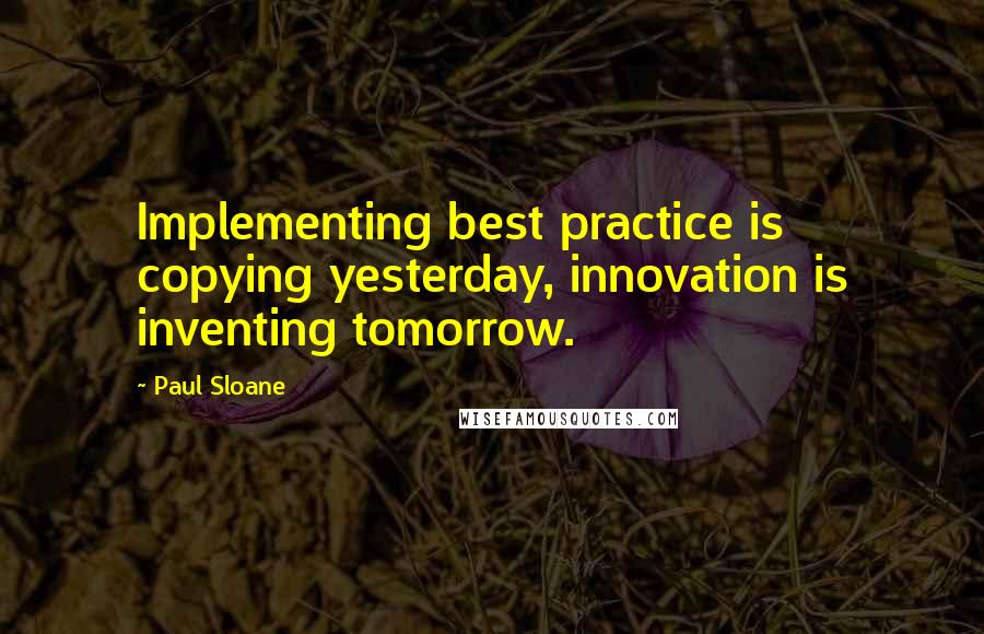 Paul Sloane quotes: Implementing best practice is copying yesterday, innovation is inventing tomorrow.