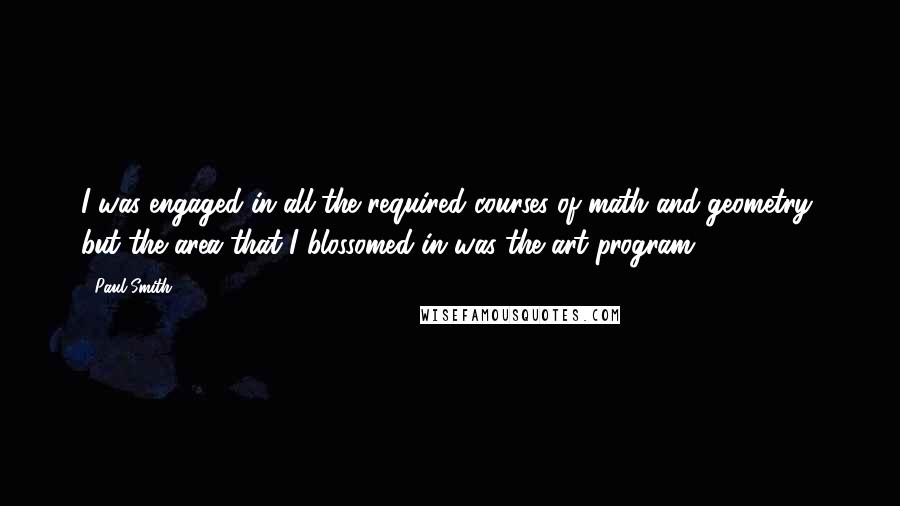 Paul Smith quotes: I was engaged in all the required courses of math and geometry, but the area that I blossomed in was the art program.