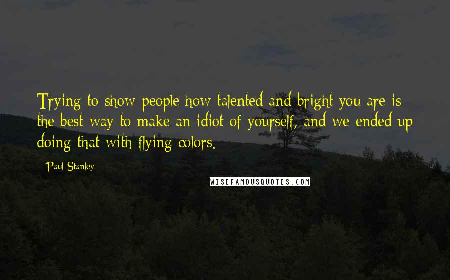 Paul Stanley quotes: Trying to show people how talented and bright you are is the best way to make an idiot of yourself, and we ended up doing that with flying colors.