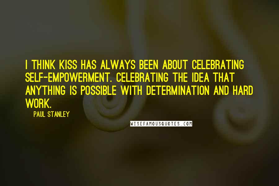 Paul Stanley quotes: I think KISS has always been about celebrating self-empowerment. Celebrating the idea that anything is possible with determination and hard work.