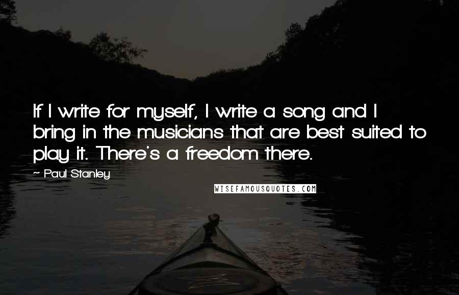 Paul Stanley quotes: If I write for myself, I write a song and I bring in the musicians that are best suited to play it. There's a freedom there. Paul Stanley quotes: If I write for myself, I write a song and I bring in the musicians that are best suited to play it. There's a freedom there.