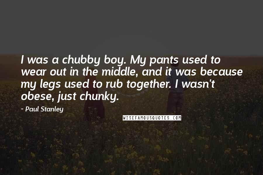 Paul Stanley quotes: I was a chubby boy. My pants used to wear out in the middle, and it was because my legs used to rub together. I wasn't obese, just chunky. Paul Stanley quotes: I was a chubby boy. My pants used to wear out in the middle, and it was because my legs used to rub together. I wasn't obese, just chunky.