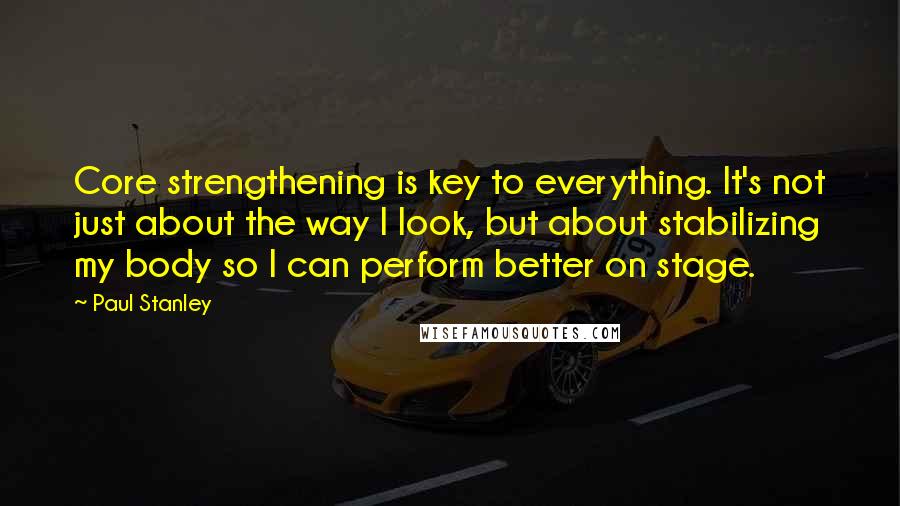 Paul Stanley quotes: Core strengthening is key to everything. It's not just about the way I look, but about stabilizing my body so I can perform better on stage.