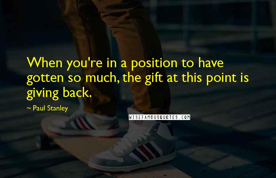 Paul Stanley quotes: When you're in a position to have gotten so much, the gift at this point is giving back.