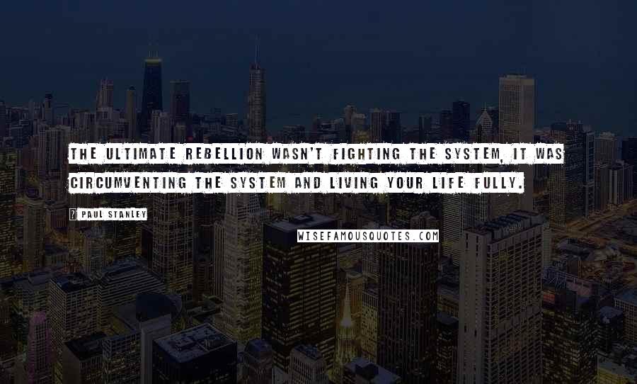 Paul Stanley quotes: The ultimate rebellion wasn't fighting the system, it was circumventing the system and living your life fully.