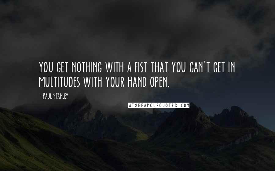 Paul Stanley quotes: you get nothing with a fist that you can't get in multitudes with your hand open.