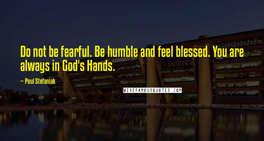 Paul Stefaniak quotes: Do not be fearful. Be humble and feel blessed. You are always in God's Hands.