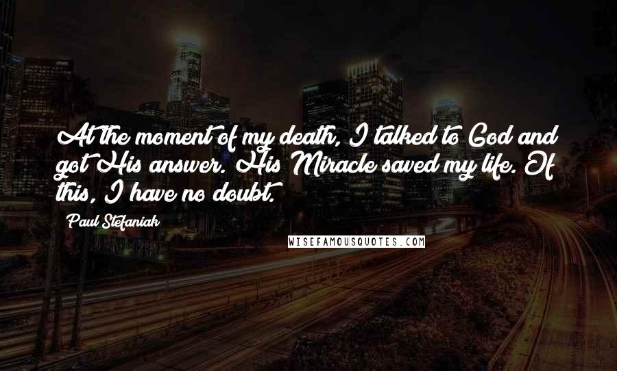 Paul Stefaniak quotes: At the moment of my death, I talked to God and got His answer. His Miracle saved my life. Of this, I have no doubt.