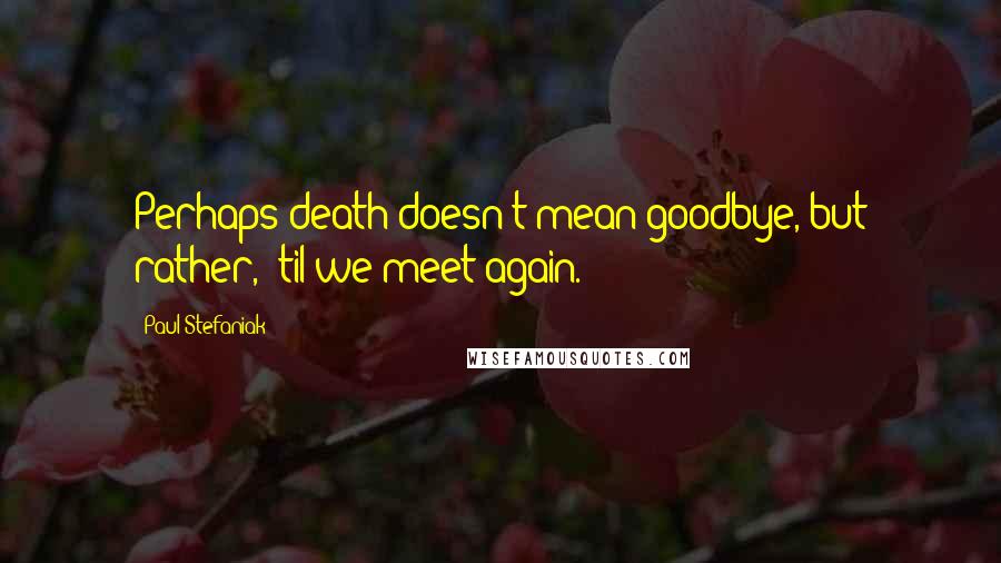 Paul Stefaniak quotes: Perhaps death doesn't mean goodbye, but rather, 'til we meet again.