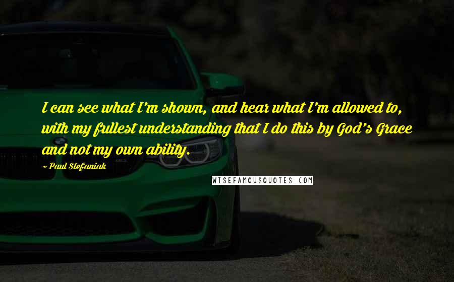 Paul Stefaniak quotes: I can see what I'm shown, and hear what I'm allowed to, with my fullest understanding that I do this by God's Grace and not my own ability.