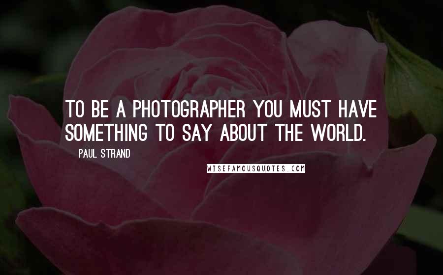 Paul Strand quotes: To be a photographer you must have something to say about the world.