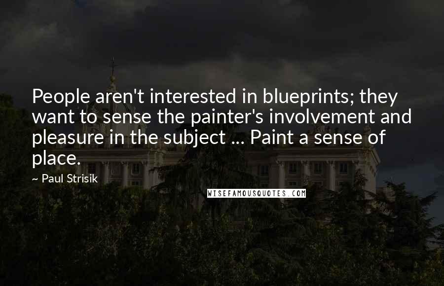 Paul Strisik quotes: People aren't interested in blueprints; they want to sense the painter's involvement and pleasure in the subject ... Paint a sense of place.