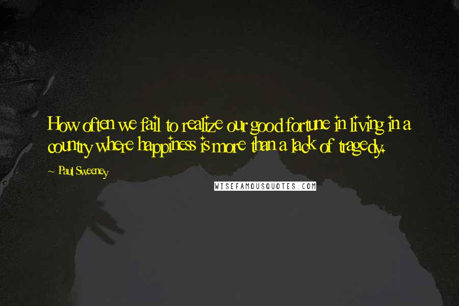 Paul Sweeney quotes: How often we fail to realize our good fortune in living in a country where happiness is more than a lack of tragedy.