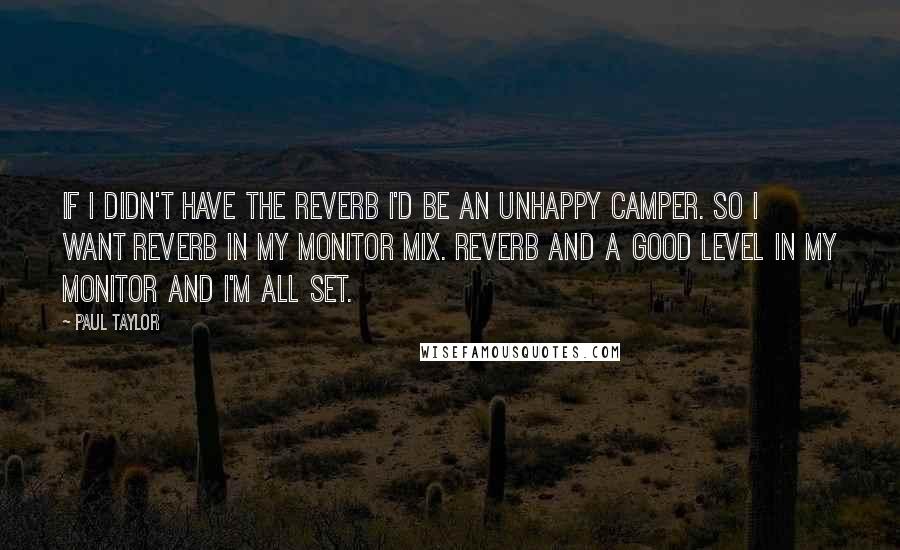 Paul Taylor quotes: If I didn't have the reverb I'd be an unhappy camper. So I want reverb in my monitor mix. Reverb and a good level in my monitor and I'm all