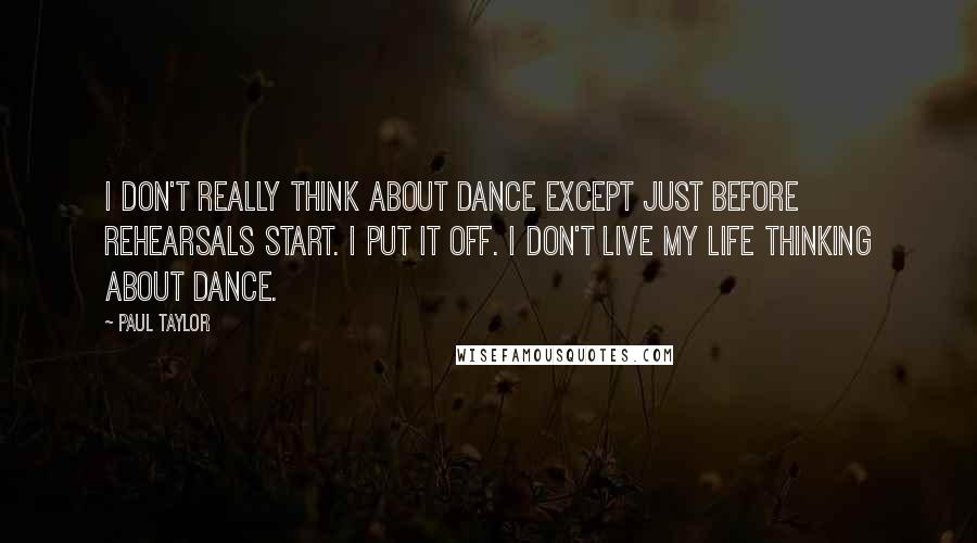 Paul Taylor quotes: I don't really think about dance except just before rehearsals start. I put it off. I don't live my life thinking about dance.