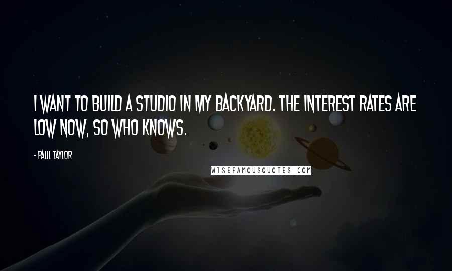 Paul Taylor quotes: I want to build a studio in my backyard. The interest rates are low now, so who knows.