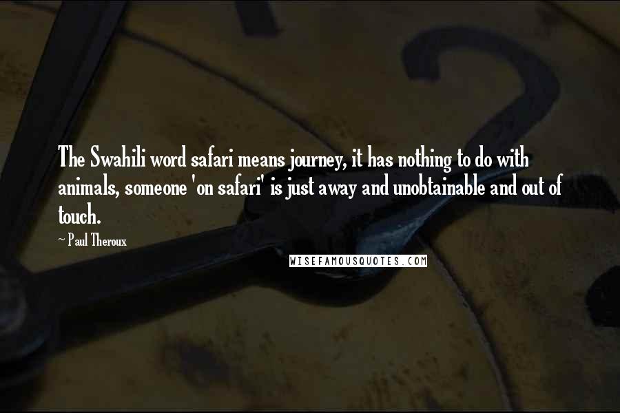 Paul Theroux quotes: The Swahili word safari means journey, it has nothing to do with animals, someone 'on safari' is just away and unobtainable and out of touch. Paul Theroux quotes: The Swahili word safari means journey, it has nothing to do with animals, someone 'on safari' is just away and unobtainable and out of touch.