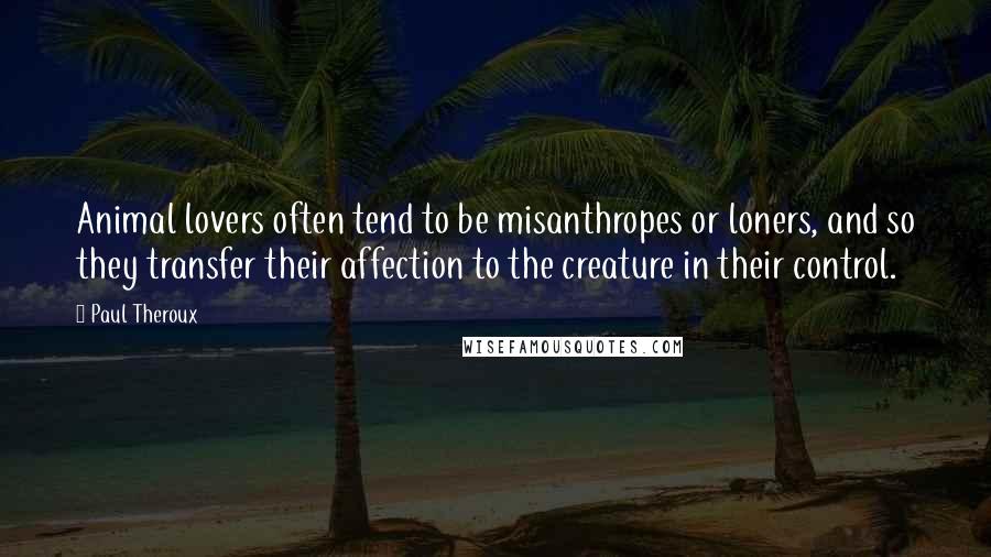 Paul Theroux quotes: Animal lovers often tend to be misanthropes or loners, and so they transfer their affection to the creature in their control.