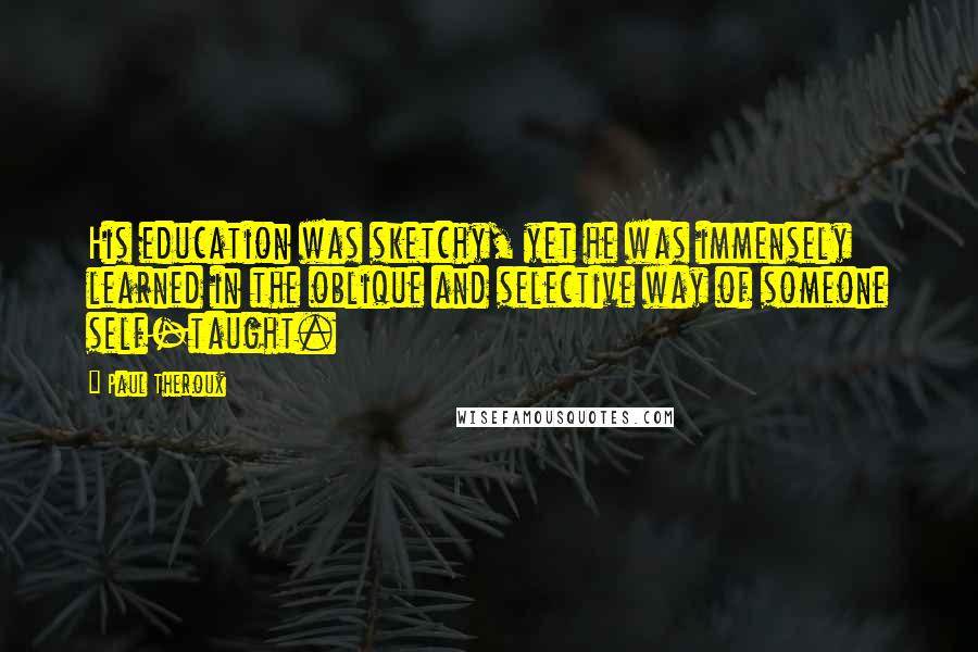 Paul Theroux quotes: His education was sketchy, yet he was immensely learned in the oblique and selective way of someone self-taught.
