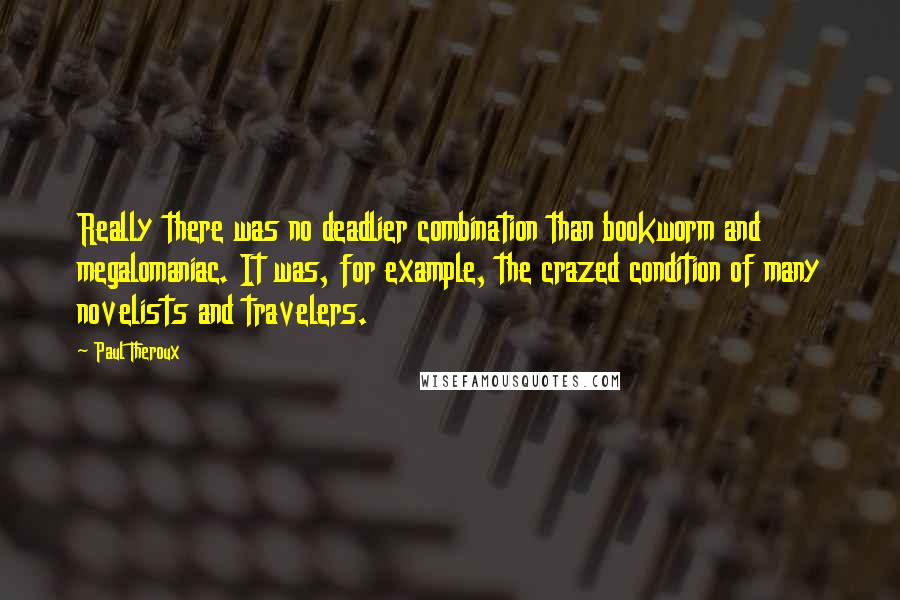 Paul Theroux quotes: Really there was no deadlier combination than bookworm and megalomaniac. It was, for example, the crazed condition of many novelists and travelers.