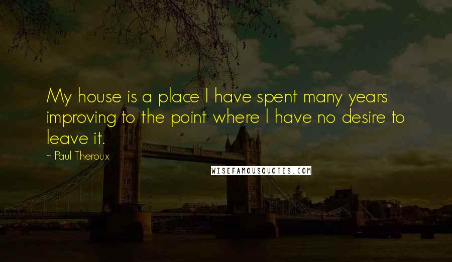 Paul Theroux quotes: My house is a place I have spent many years improving to the point where I have no desire to leave it.