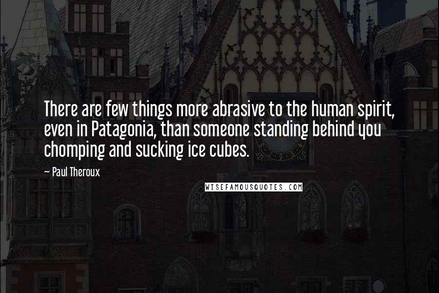 Paul Theroux quotes: There are few things more abrasive to the human spirit, even in Patagonia, than someone standing behind you chomping and sucking ice cubes.