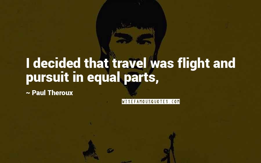 Paul Theroux quotes: I decided that travel was flight and pursuit in equal parts,