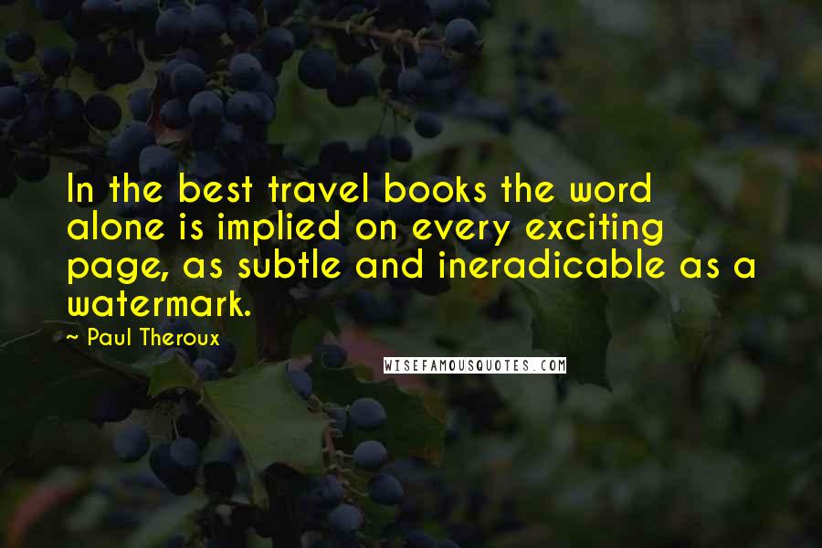 Paul Theroux quotes: In the best travel books the word alone is implied on every exciting page, as subtle and ineradicable as a watermark.