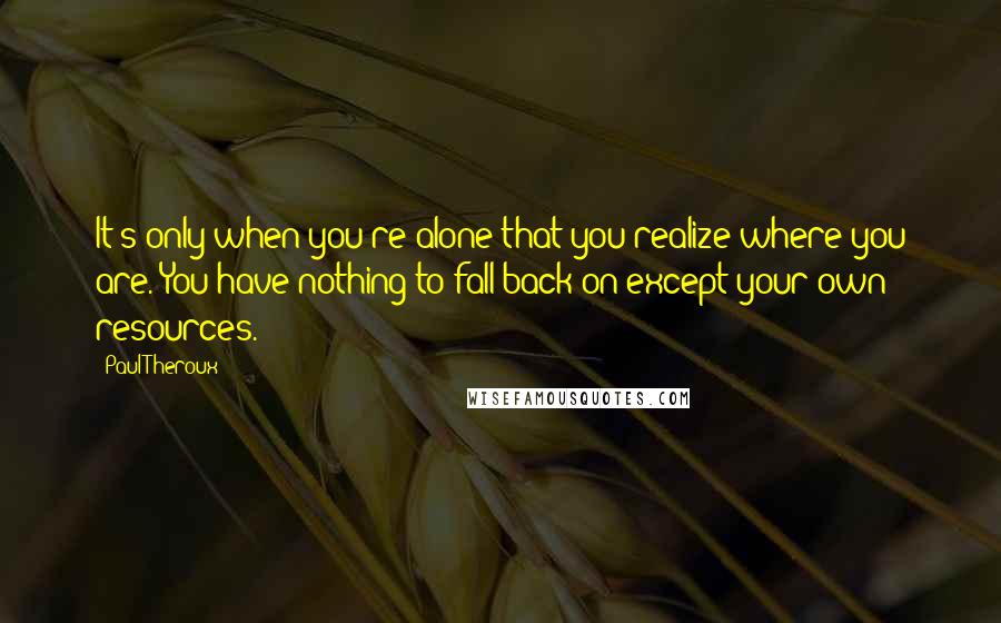 Paul Theroux quotes: It's only when you're alone that you realize where you are. You have nothing to fall back on except your own resources.