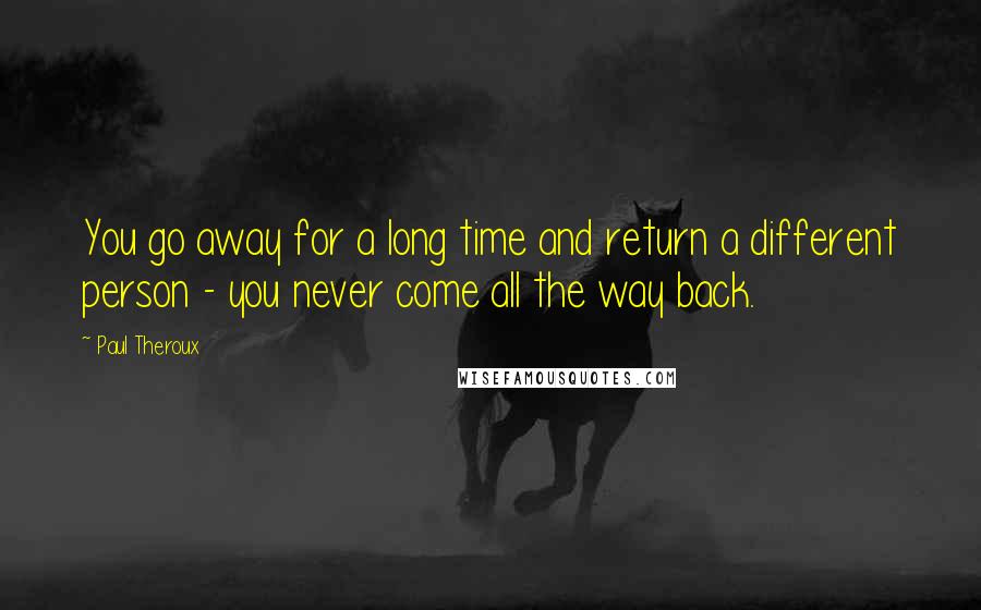 Paul Theroux quotes: You go away for a long time and return a different person - you never come all the way back.