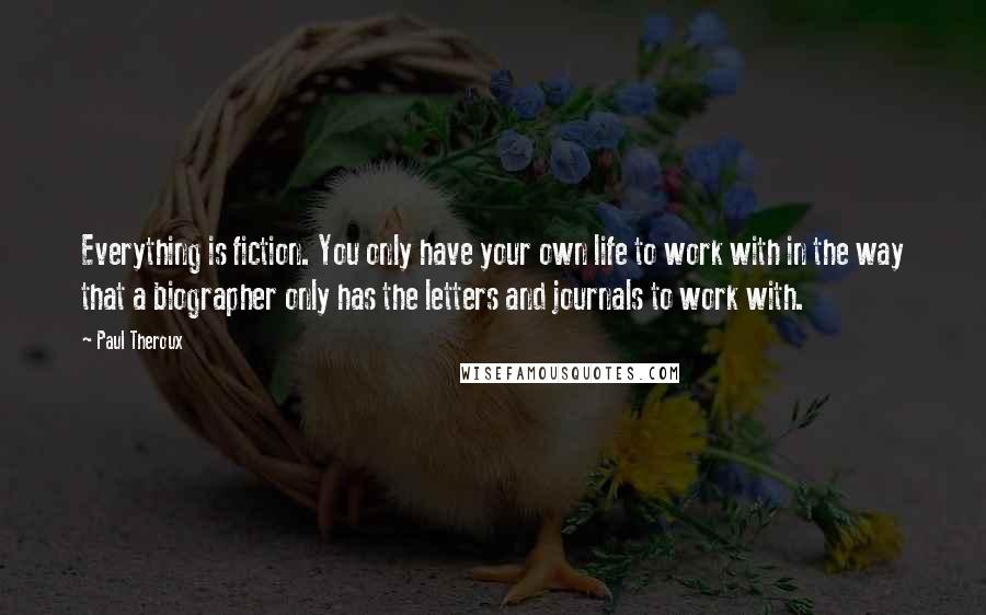 Paul Theroux quotes: Everything is fiction. You only have your own life to work with in the way that a biographer only has the letters and journals to work with.