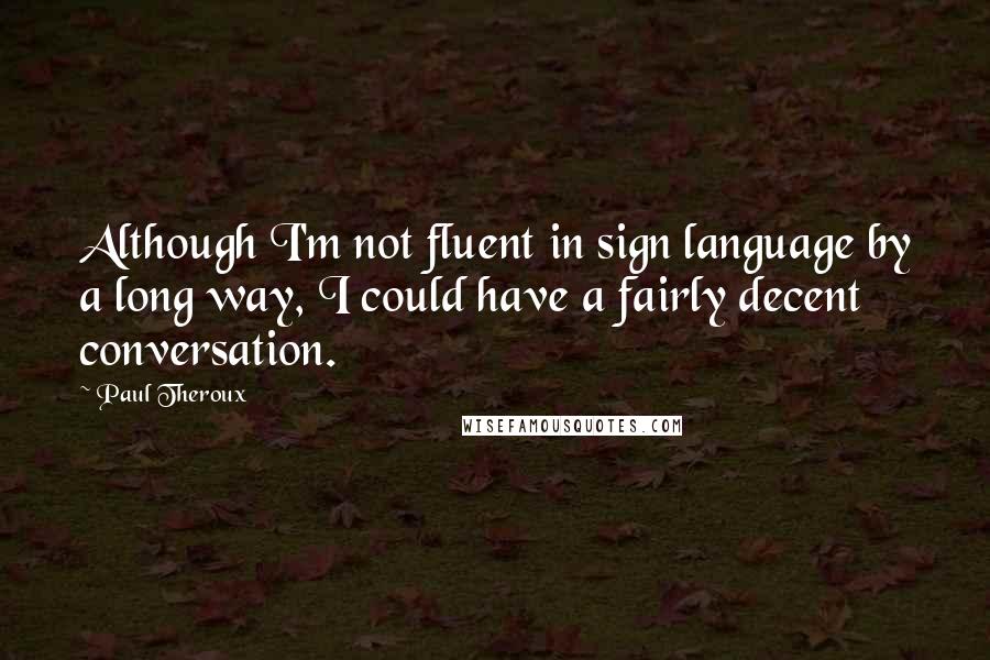 Paul Theroux quotes: Although I'm not fluent in sign language by a long way, I could have a fairly decent conversation.