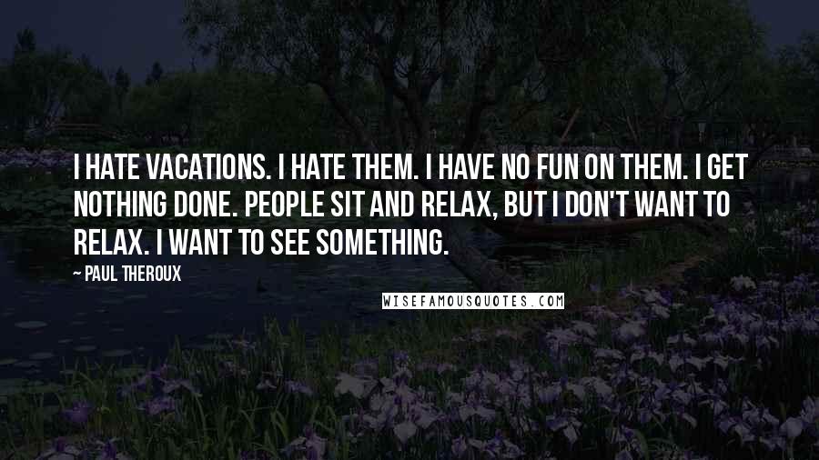 Paul Theroux quotes: I hate vacations. I hate them. I have no fun on them. I get nothing done. People sit and relax, but I don't want to relax. I want to see