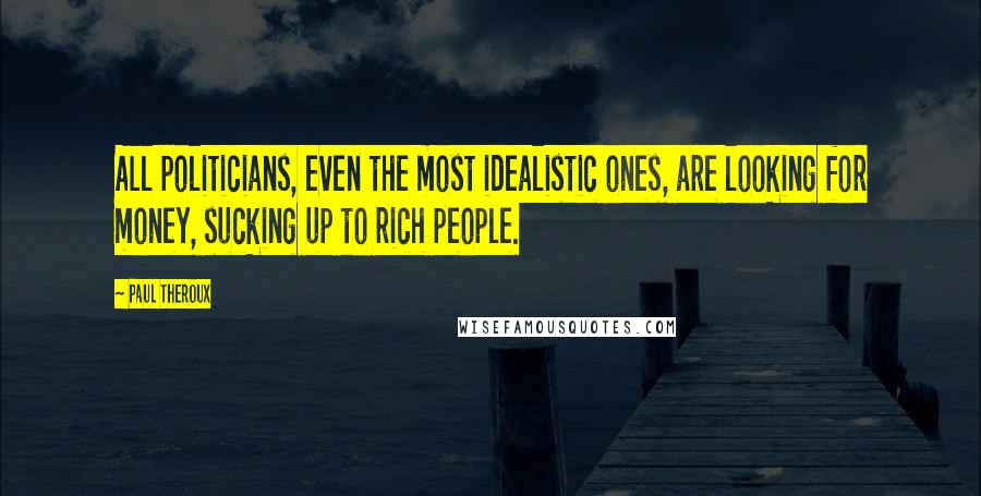 Paul Theroux quotes: All politicians, even the most idealistic ones, are looking for money, sucking up to rich people.