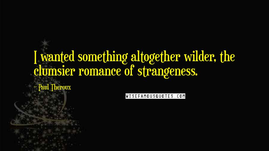 Paul Theroux quotes: I wanted something altogether wilder, the clumsier romance of strangeness.