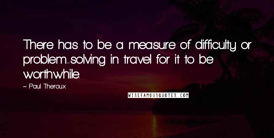 Paul Theroux quotes: There has to be a measure of difficulty or problem-solving in travel for it to be worthwhile.