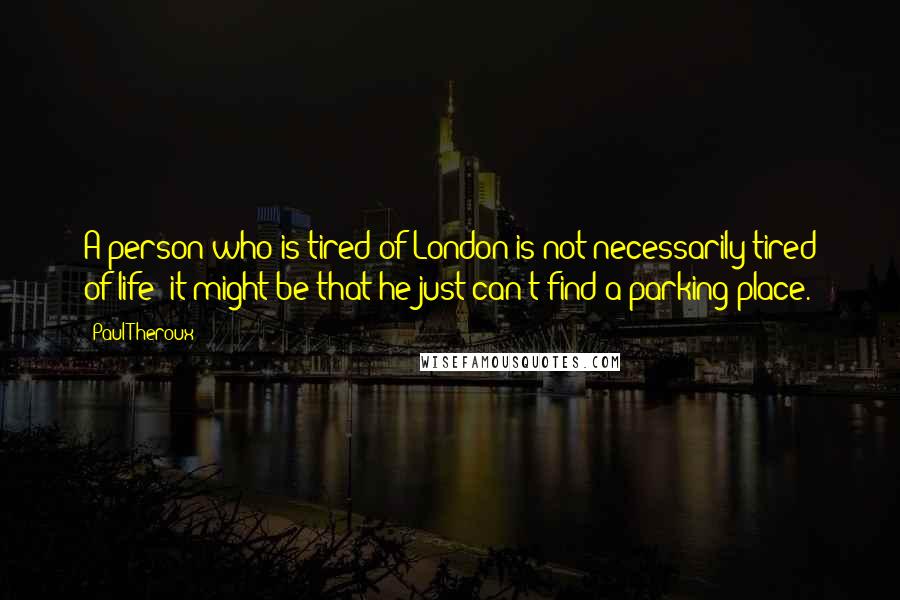 Paul Theroux quotes: A person who is tired of London is not necessarily tired of life; it might be that he just can't find a parking place.