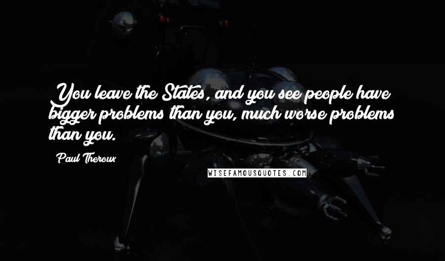 Paul Theroux quotes: You leave the States, and you see people have bigger problems than you, much worse problems than you.