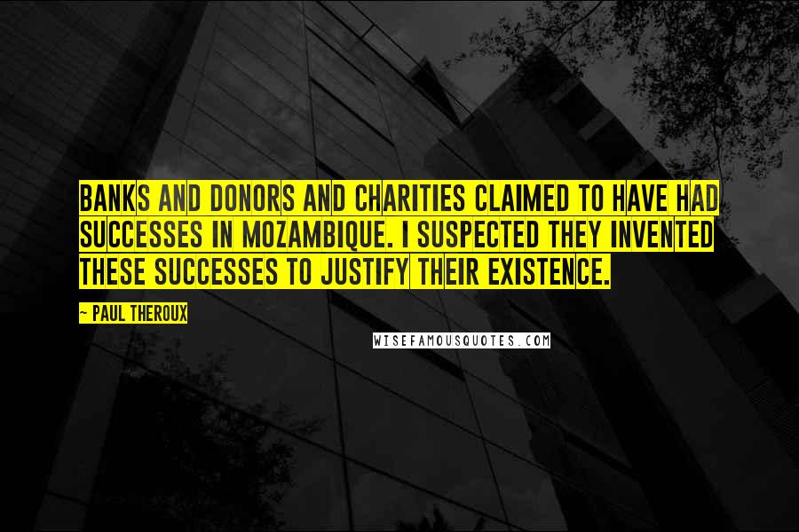 Paul Theroux quotes: Banks and donors and charities claimed to have had successes in Mozambique. I suspected they invented these successes to justify their existence.