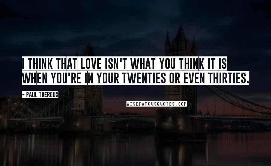 Paul Theroux quotes: I think that love isn't what you think it is when you're in your twenties or even thirties.