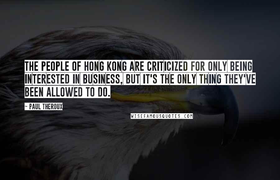 Paul Theroux quotes: The people of Hong Kong are criticized for only being interested in business, but it's the only thing they've been allowed to do.