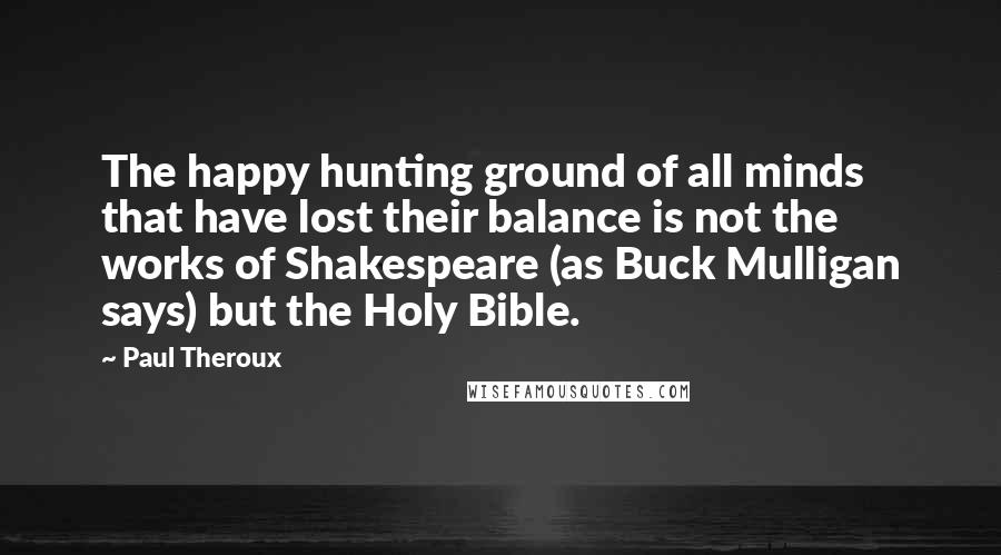 Paul Theroux quotes: The happy hunting ground of all minds that have lost their balance is not the works of Shakespeare (as Buck Mulligan says) but the Holy Bible.