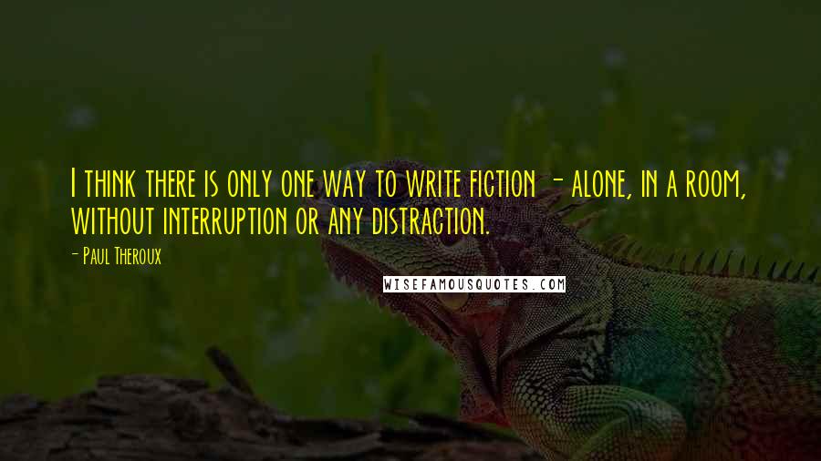 Paul Theroux quotes: I think there is only one way to write fiction - alone, in a room, without interruption or any distraction.