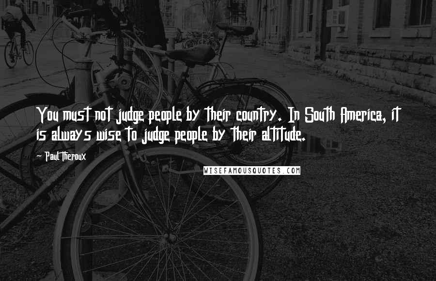 Paul Theroux quotes: You must not judge people by their country. In South America, it is always wise to judge people by their altitude.