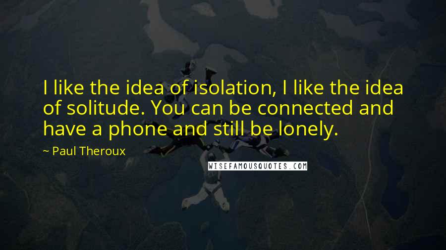 Paul Theroux quotes: I like the idea of isolation, I like the idea of solitude. You can be connected and have a phone and still be lonely.