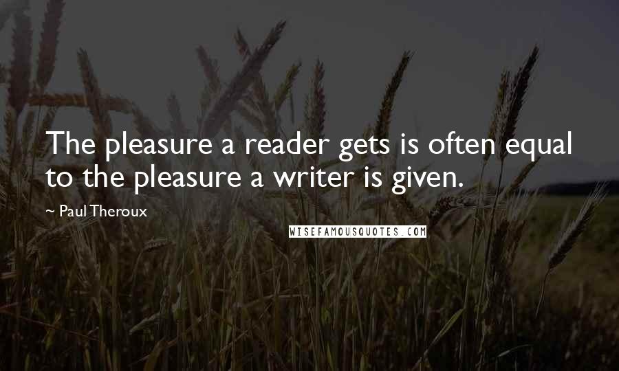 Paul Theroux quotes: The pleasure a reader gets is often equal to the pleasure a writer is given.